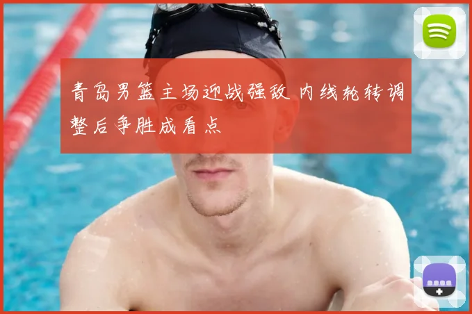 青岛男篮主场迎战强敌 内线轮转调整后争胜成看点