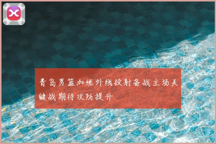 青岛男篮加练外线投射备战主场关键战期待攻防提升