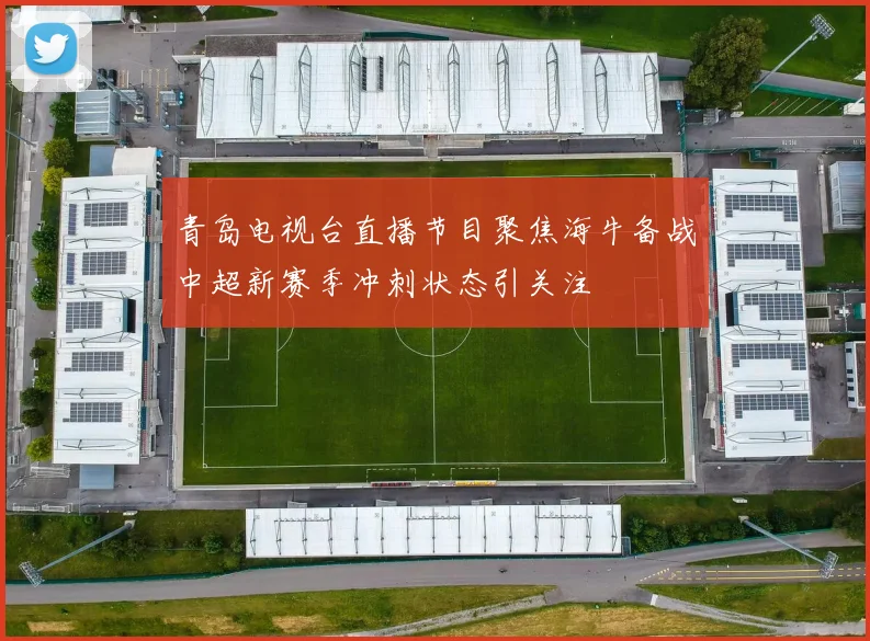 青岛电视台直播节目聚焦海牛备战中超新赛季冲刺状态引关注