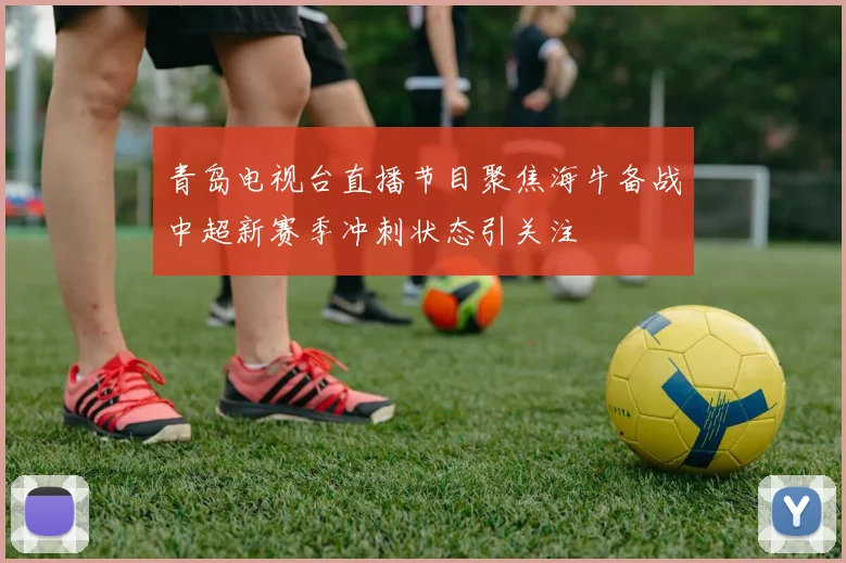 青岛电视台直播节目聚焦海牛备战中超新赛季冲刺状态引关注