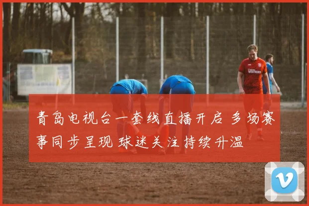 青岛电视台一套线直播开启 多场赛事同步呈现 球迷关注持续升温