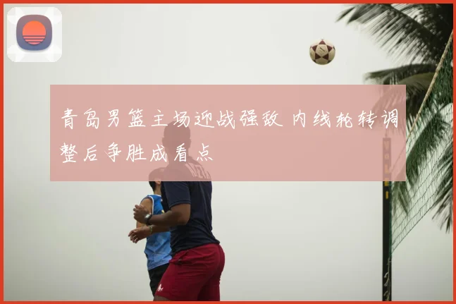 青岛男篮主场迎战强敌 内线轮转调整后争胜成看点