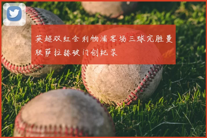 英超双红会利物浦客场三球完胜曼联萨拉赫破门创纪录