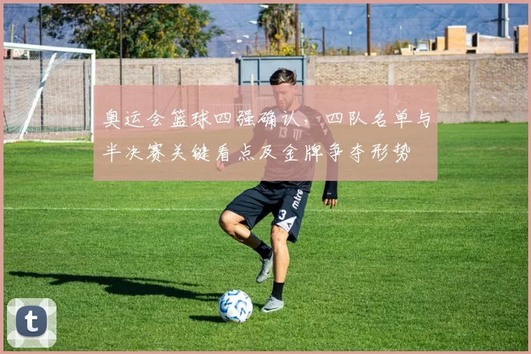 奥运会篮球四强确认，四队名单与半决赛关键看点及金牌争夺形势