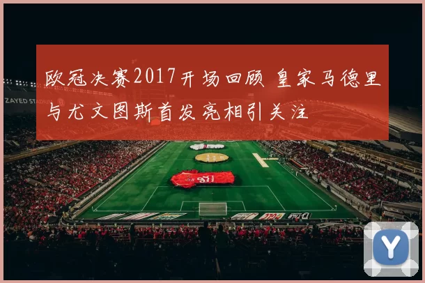 欧冠决赛2017开场回顾 皇家马德里与尤文图斯首发亮相引关注