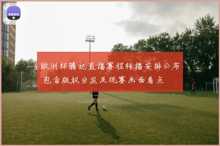欧洲杯腾达直播赛程转播安排公布 包含版权分发及观赛画面看点