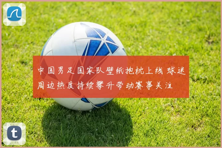中国男足国家队壁纸抱枕上线 球迷周边热度持续攀升带动赛事关注