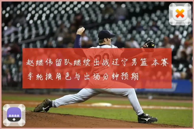 赵继伟留队继续出战辽宁男篮 本赛季轮换角色与出场分钟预期