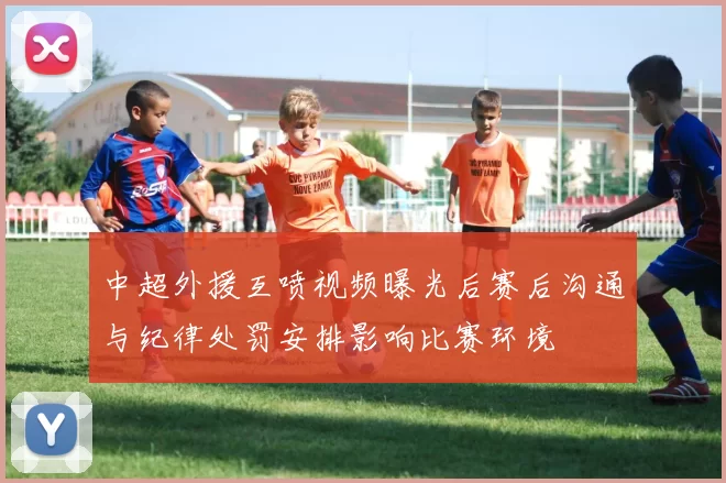 中超外援互喷视频曝光后赛后沟通与纪律处罚安排影响比赛环境