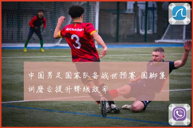 中国男足国家队备战世预赛 国脚集训磨合提升锋线效率