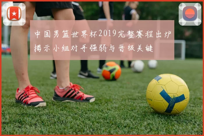 中国男篮世界杯2019完整赛程出炉揭示小组对手强弱与晋级关键