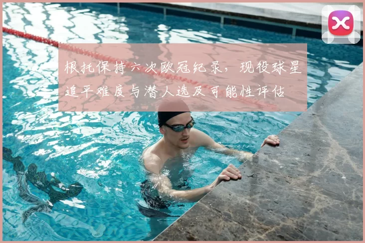 根托保持六次欧冠纪录，现役球星追平难度与潜人选及可能性评估