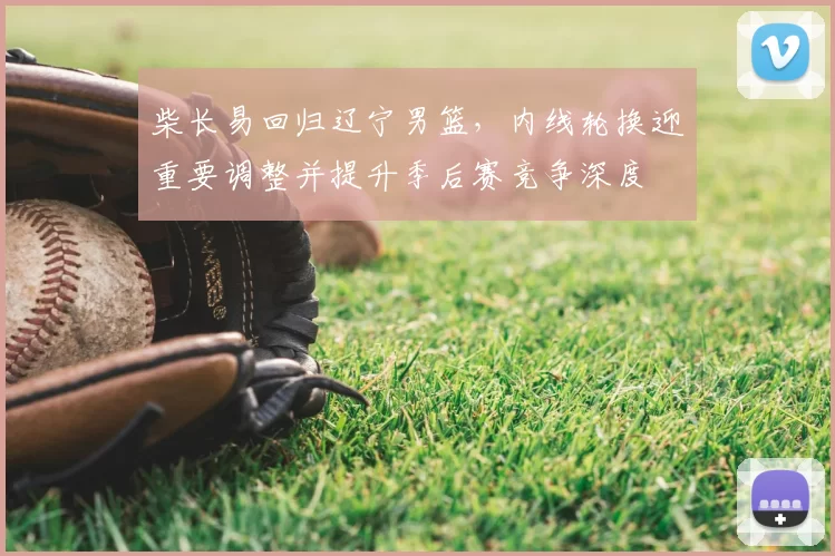 柴长易回归辽宁男篮,内线轮换迎重要调整并提升季后赛竞争深度