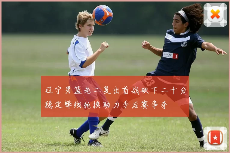 辽宁男篮老二复出首战砍下二十分稳定锋线轮换助力季后赛争夺