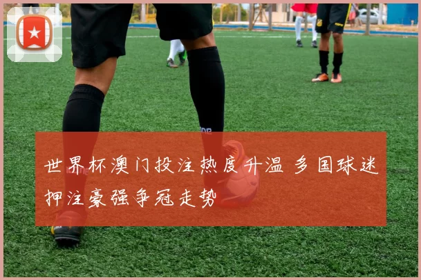 世界杯澳门投注热度升温 多国球迷押注豪强争冠走势
