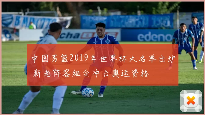 中国男篮2019年世界杯大名单出炉 新老阵容组合冲击奥运资格