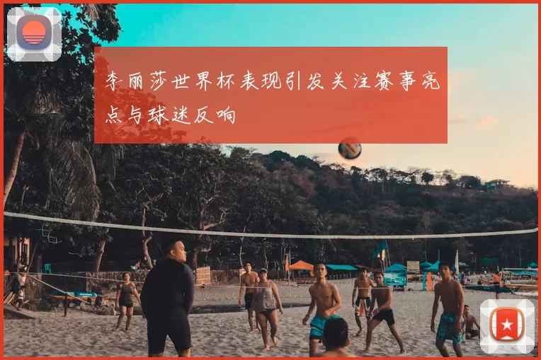 李丽莎世界杯表现引发关注赛事亮点与球迷反响