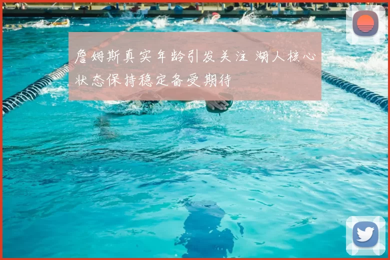 詹姆斯真实年龄引发关注 湖人核心状态保持稳定备受期待