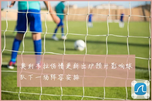奥利韦拉伤情更新出炉预计影响球队下一场阵容安排