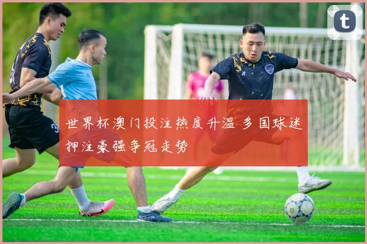 世界杯澳门投注热度升温 多国球迷押注豪强争冠走势