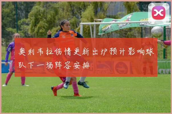 奥利韦拉伤情更新出炉预计影响球队下一场阵容安排