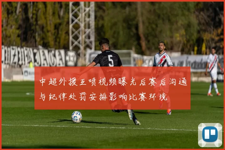 中超外援互喷视频曝光后赛后沟通与纪律处罚安排影响比赛环境