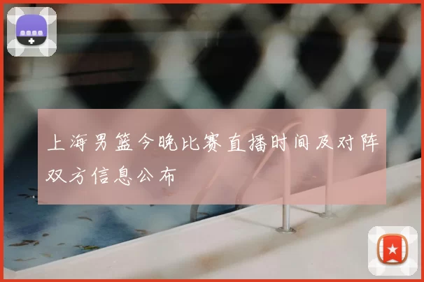 上海男篮今晚比赛直播时间及对阵双方信息公布