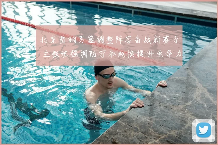 北京首钢男篮调整阵容备战新赛季 主教练强调防守和轮换提升竞争力