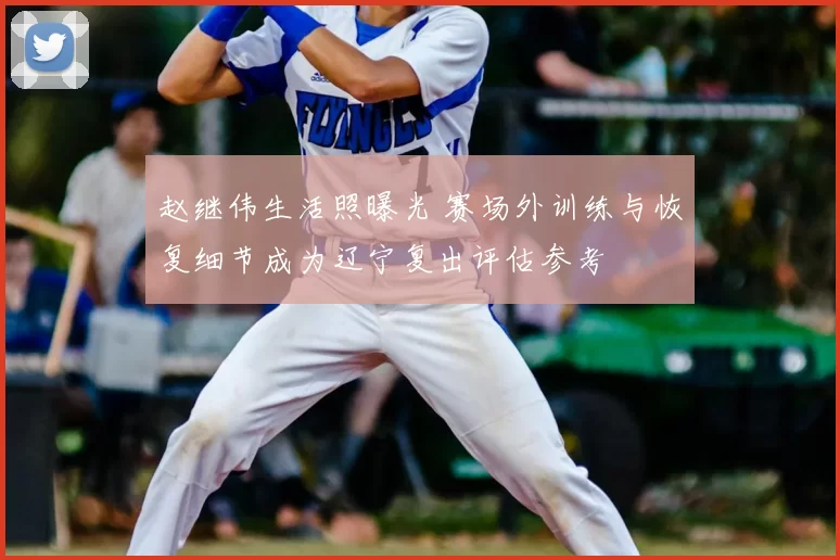 赵继伟生活照曝光 赛场外训练与恢复细节成为辽宁复出评估参考