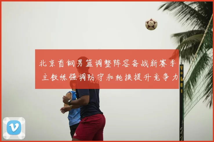北京首钢男篮调整阵容备战新赛季 主教练强调防守和轮换提升竞争力