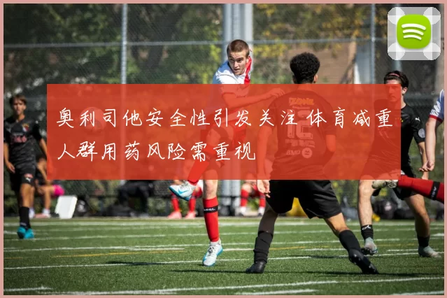 奥利司他安全性引发关注 体育减重人群用药风险需重视