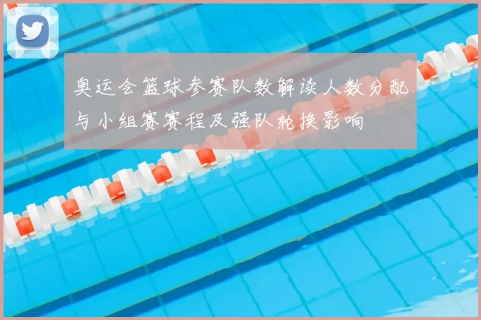 奥运会篮球参赛队数解读人数分配与小组赛赛程及强队轮换影响