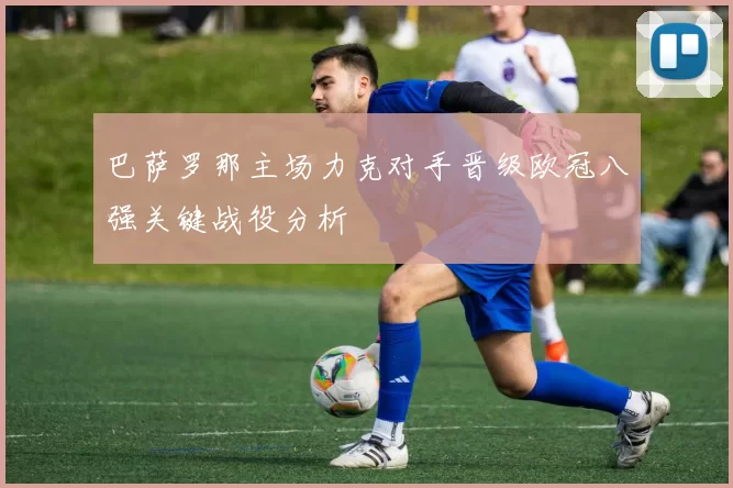 巴萨罗那主场力克对手晋级欧冠八强关键战役分析