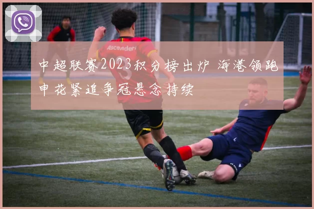 中超联赛2023积分榜出炉 海港领跑申花紧追争冠悬念持续