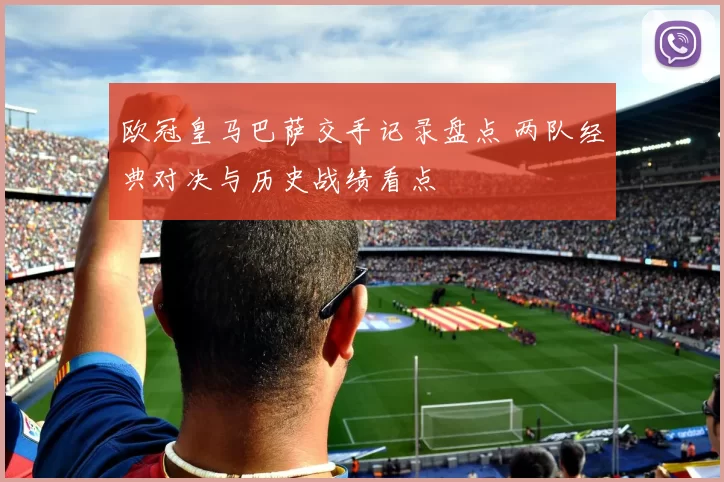 欧冠皇马巴萨交手记录盘点 两队经典对决与历史战绩看点