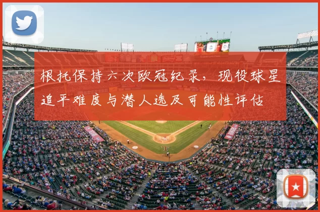 根托保持六次欧冠纪录，现役球星追平难度与潜人选及可能性评估