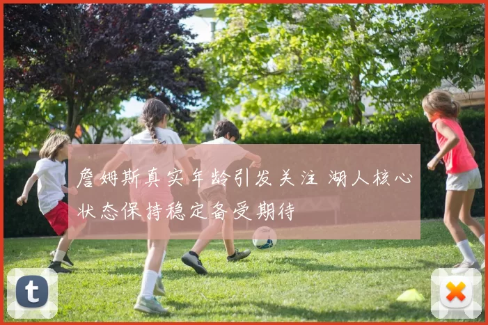 詹姆斯真实年龄引发关注 湖人核心状态保持稳定备受期待