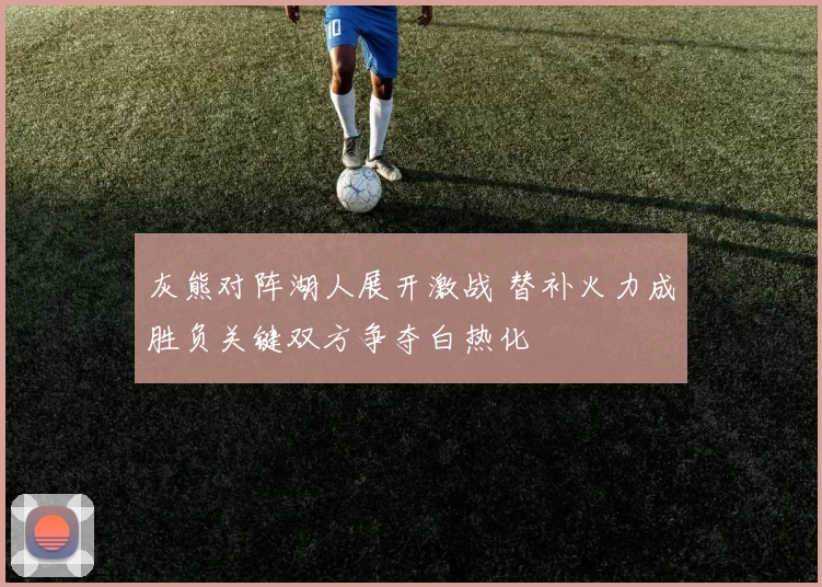 灰熊对阵湖人展开激战 替补火力成胜负关键双方争夺白热化