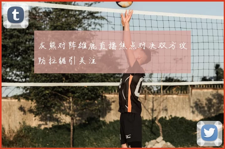 灰熊对阵雄鹿直播焦点对决双方攻防拉锯引关注