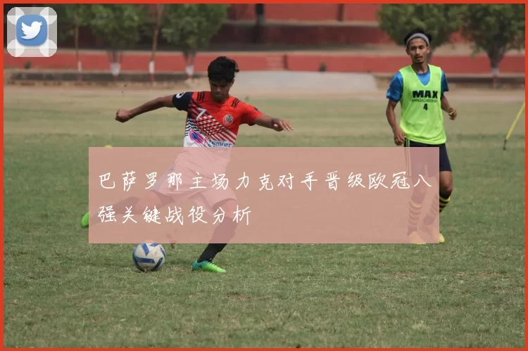 巴萨罗那主场力克对手晋级欧冠八强关键战役分析