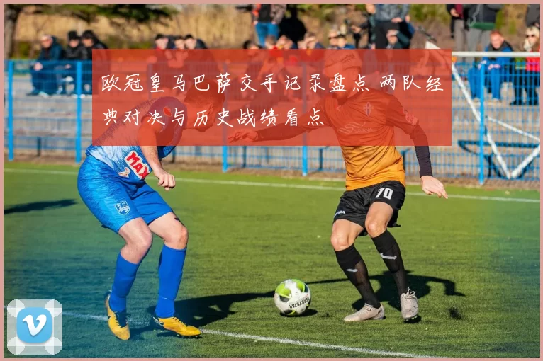 欧冠皇马巴萨交手记录盘点 两队经典对决与历史战绩看点