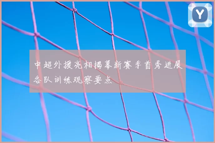中超外援亮相揭幕新赛季首秀进展各队训练观察要点