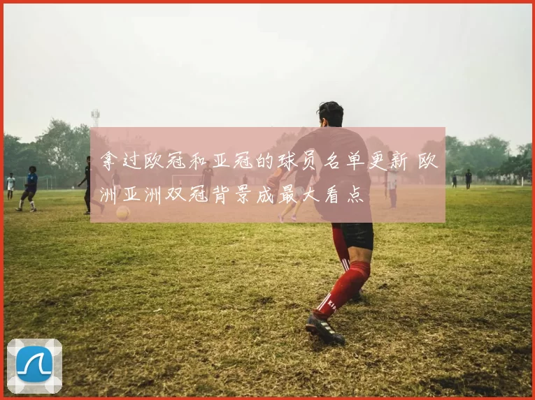 拿过欧冠和亚冠的球员名单更新 欧洲亚洲双冠背景成最大看点