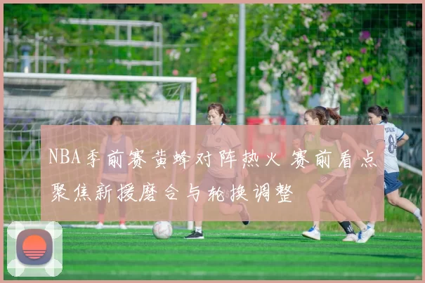 NBA季前赛黄蜂对阵热火 赛前看点聚焦新援磨合与轮换调整
