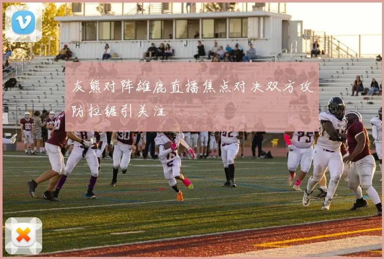 灰熊对阵雄鹿直播焦点对决双方攻防拉锯引关注
