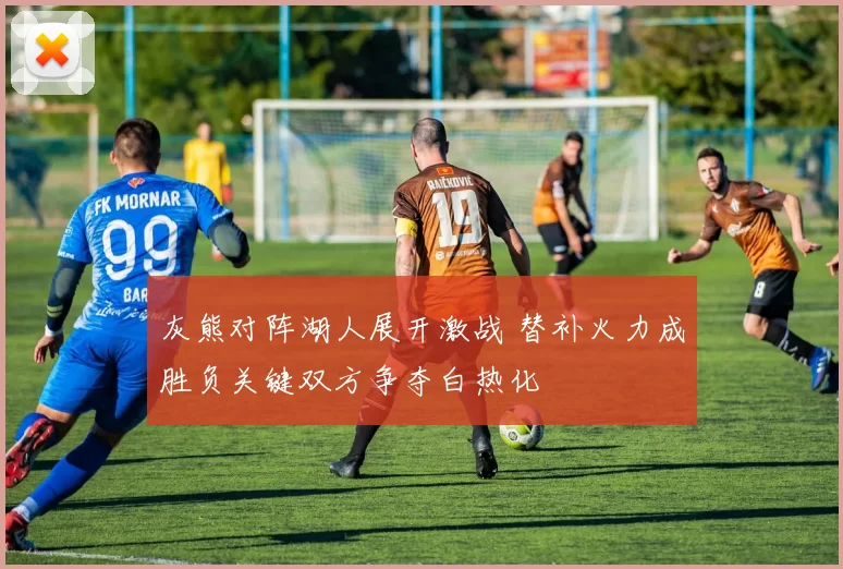 灰熊对阵湖人展开激战 替补火力成胜负关键双方争夺白热化